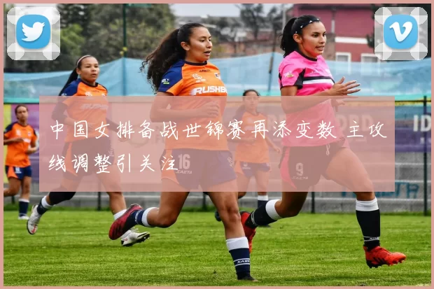 中国女排备战世锦赛再添变数 主攻线调整引关注