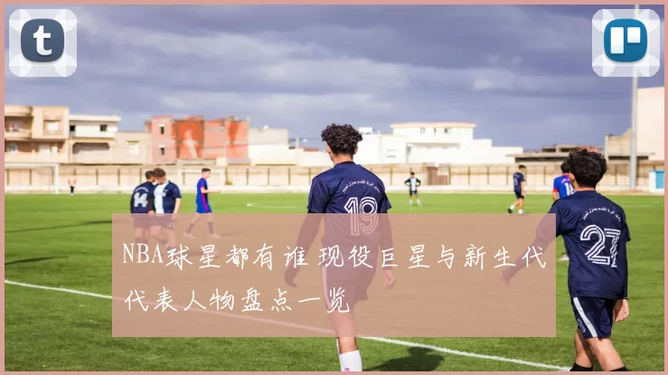 NBA球星都有谁 现役巨星与新生代代表人物盘点一览