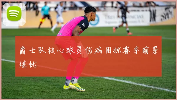 爵士队核心球员伤病困扰赛季前景堪忧