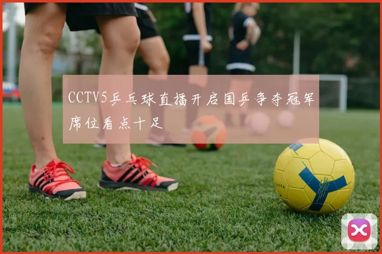 CCTV5乒乓球直播开启国乒争夺冠军席位看点十足