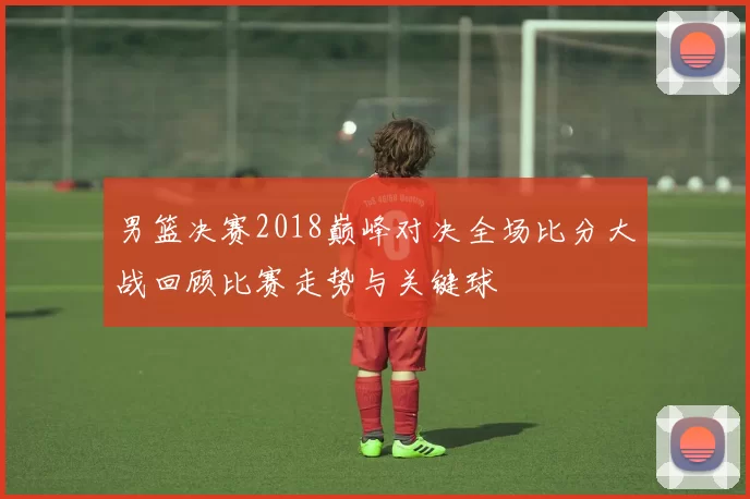 男篮决赛2018巅峰对决全场比分大战回顾比赛走势与关键球