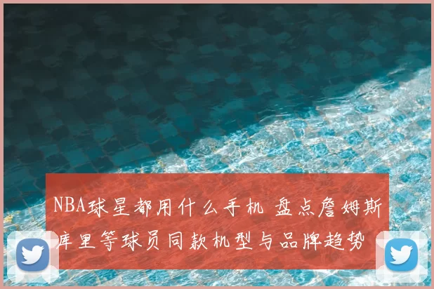 NBA球星都用什么手机 盘点詹姆斯库里等球员同款机型与品牌趋势