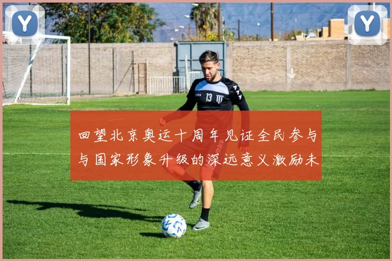 回望北京奥运十周年见证全民参与与国家形象升级的深远意义激励未来