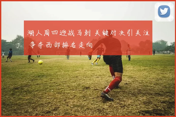 湖人周四迎战马刺 关键对决引关注 争夺西部排名走向