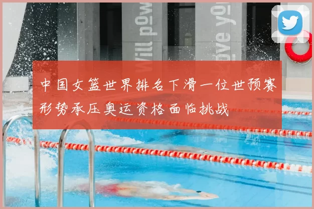 中国女篮世界排名下滑一位世预赛形势承压奥运资格面临挑战