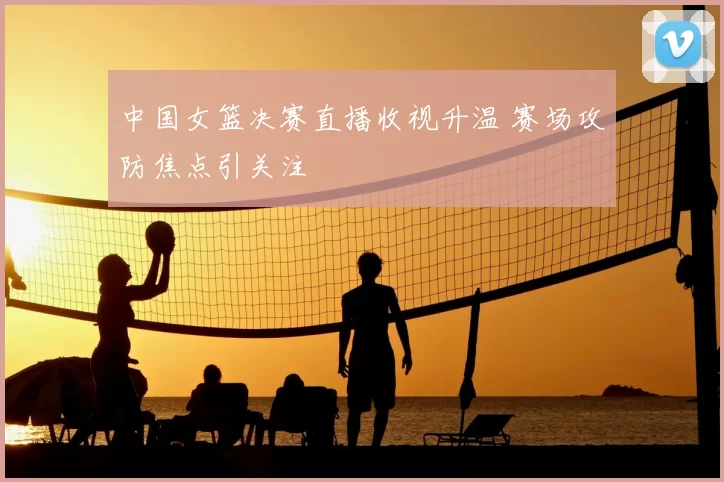 中国女篮决赛直播收视升温 赛场攻防焦点引关注