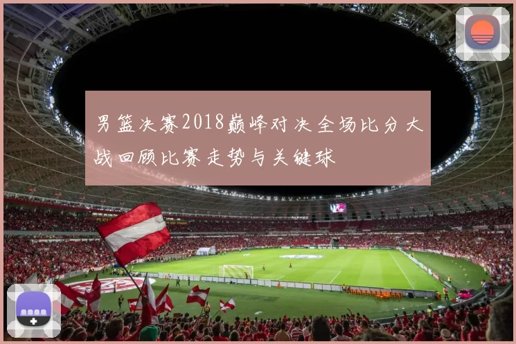 男篮决赛2018巅峰对决全场比分大战回顾比赛走势与关键球