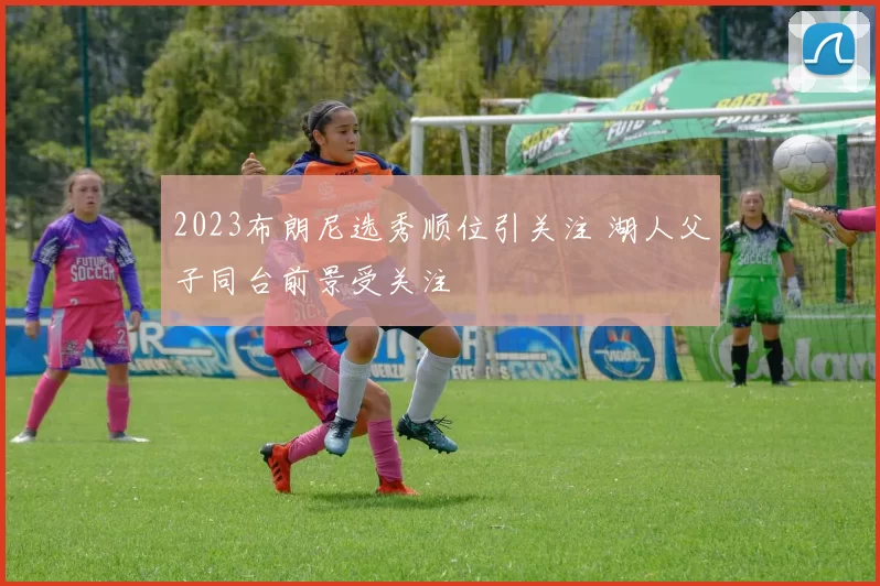 2023布朗尼选秀顺位引关注 湖人父子同台前景受关注
