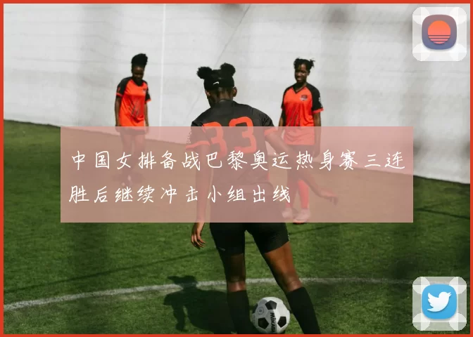 中国女排备战巴黎奥运热身赛三连胜后继续冲击小组出线