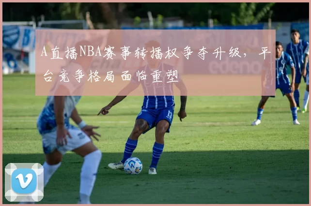 A直播NBA赛事转播权争夺升级，平台竞争格局面临重塑