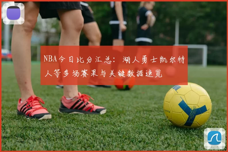 NBA今日比分汇总:湖人勇士凯尔特人等多场赛果与关键数据速览