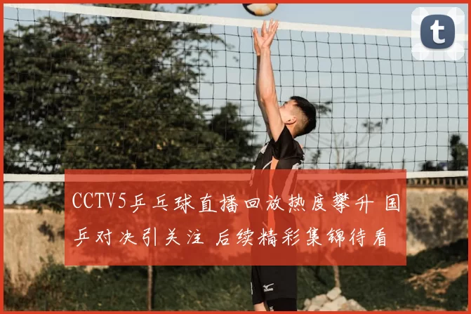 CCTV5乒乓球直播回放热度攀升 国乒对决引关注 后续精彩集锦待看