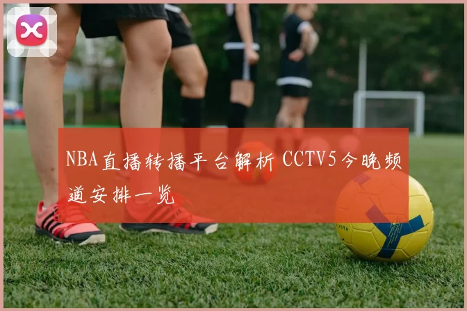 NBA直播转播平台解析 CCTV5今晚频道安排一览