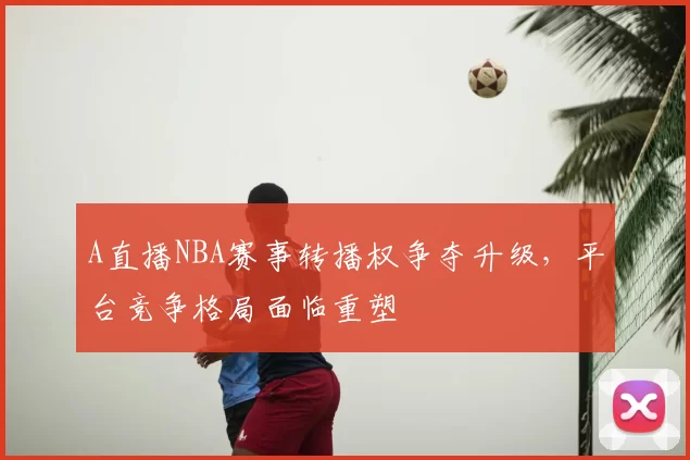 A直播NBA赛事转播权争夺升级，平台竞争格局面临重塑