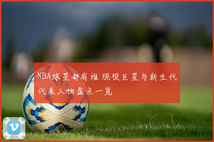 NBA球星都有谁 现役巨星与新生代代表人物盘点一览