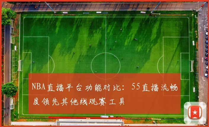 NBA直播平台功能对比:55直播流畅度领先其他线观赛工具