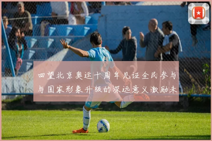 回望北京奥运十周年见证全民参与与国家形象升级的深远意义激励未来
