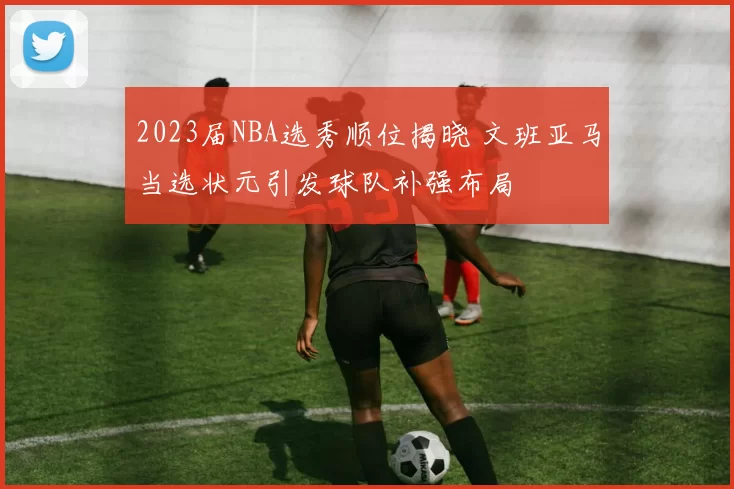 2023届NBA选秀顺位揭晓 文班亚马当选状元引发球队补强布局