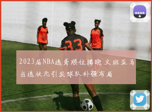2023届NBA选秀顺位揭晓 文班亚马当选状元引发球队补强布局