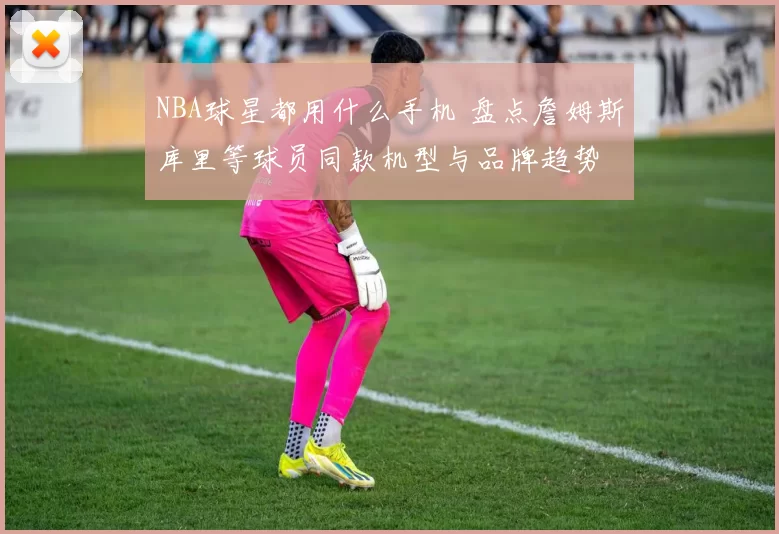 NBA球星都用什么手机 盘点詹姆斯库里等球员同款机型与品牌趋势