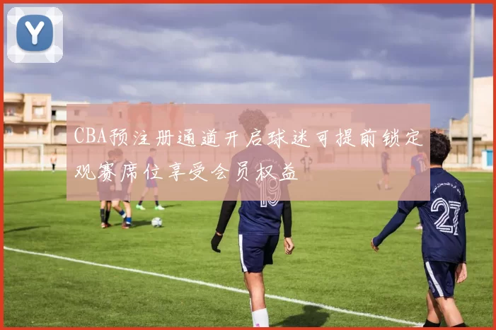 CBA预注册通道开启球迷可提前锁定观赛席位享受会员权益