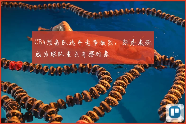 CBA预备队选手竞争激烈,新秀表现成为球队重点考察对象