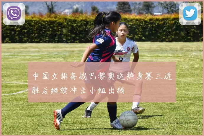中国女排备战巴黎奥运热身赛三连胜后继续冲击小组出线