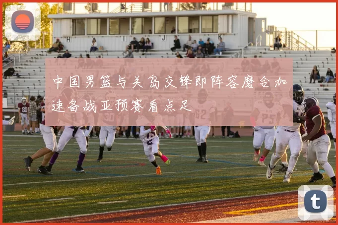 中国男篮与关岛交锋即阵容磨合加速备战亚预赛看点足