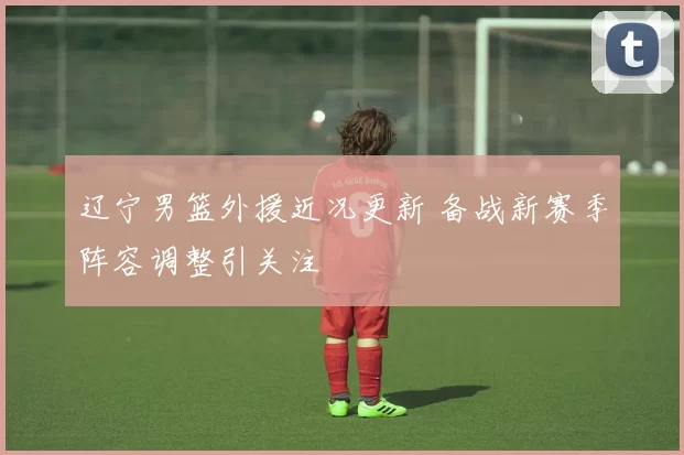 辽宁男篮外援近况更新 备战新赛季阵容调整引关注