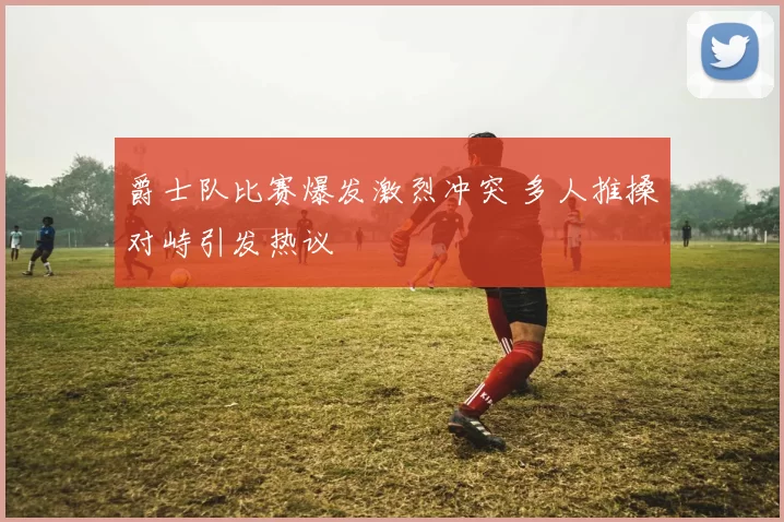 爵士队比赛爆发激烈冲突 多人推搡对峙引发热议