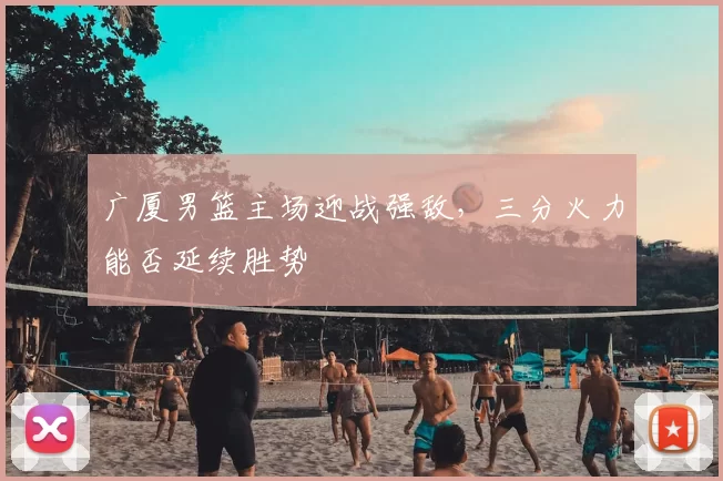 广厦男篮主场迎战强敌，三分火力能否延续胜势