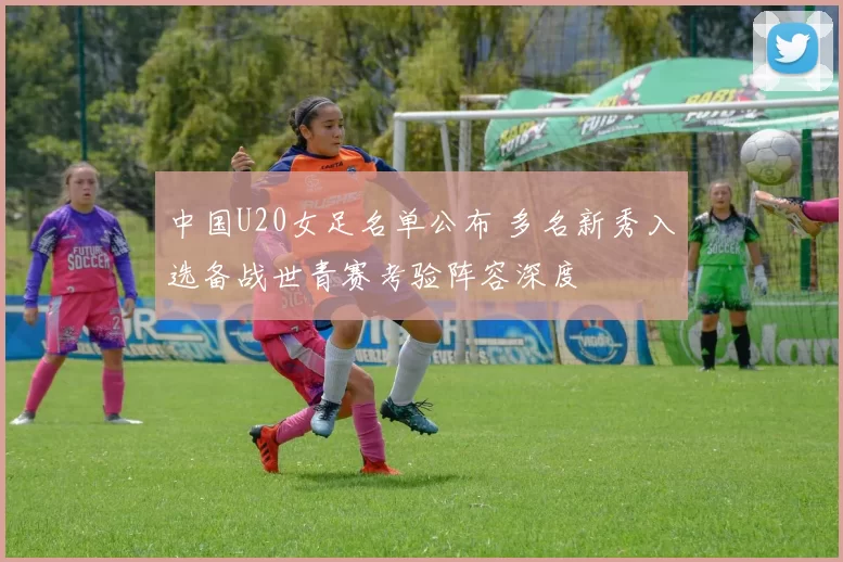中国U20女足名单公布 多名新秀入选备战世青赛考验阵容深度