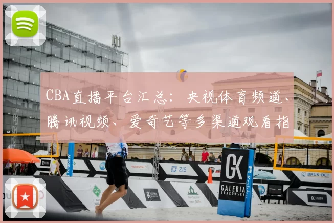 CBA直播平台汇总：央视体育频道、腾讯视频、爱奇艺等多渠道观看指南