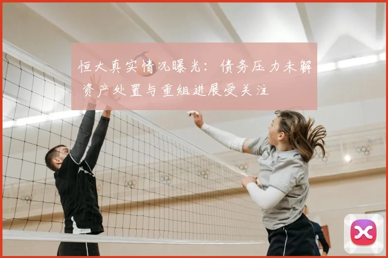 恒大真实情况曝光:债务压力未解 资产处置与重组进展受关注