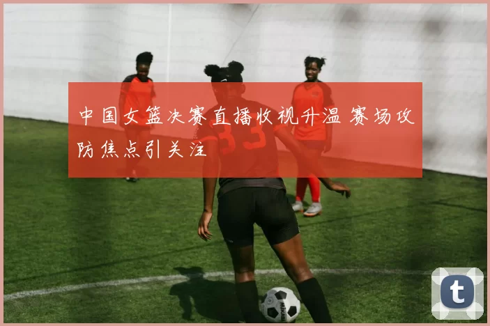 中国女篮决赛直播收视升温 赛场攻防焦点引关注