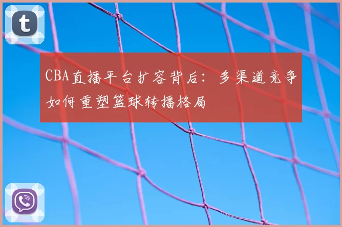 CBA直播平台扩容背后：多渠道竞争如何重塑篮球转播格局