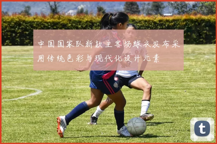 中国国家队新款主客场球衣发布采用传统色彩与现代化设计元素