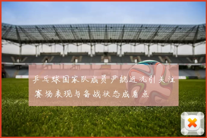 乒乓球国家队成员尹航近况引关注 赛场表现与备战状态成看点