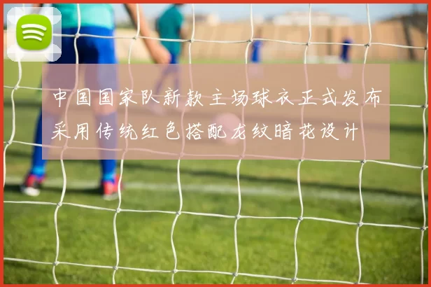 中国国家队新款主场球衣正式发布采用传统红色搭配龙纹暗花设计