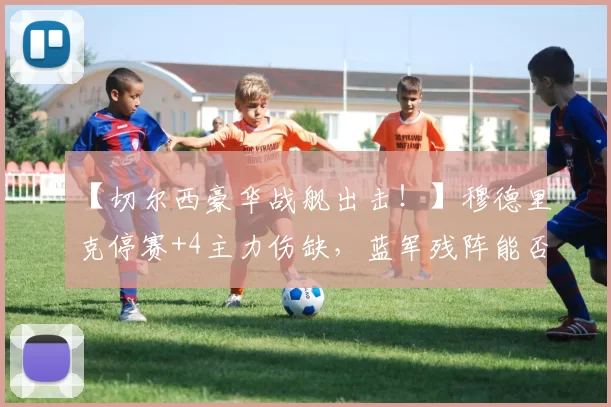 【切尔西豪华战舰出击!】穆德里克停赛+4主力伤缺,蓝军残阵能否掀翻铁锤帮?