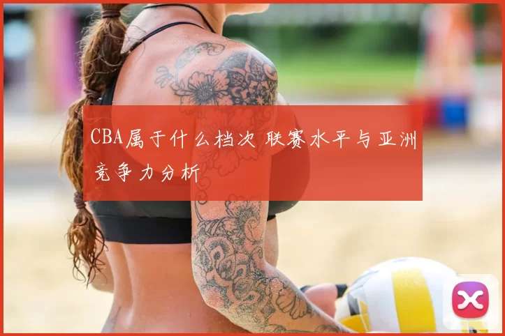CBA属于什么档次 联赛水平与亚洲竞争力分析