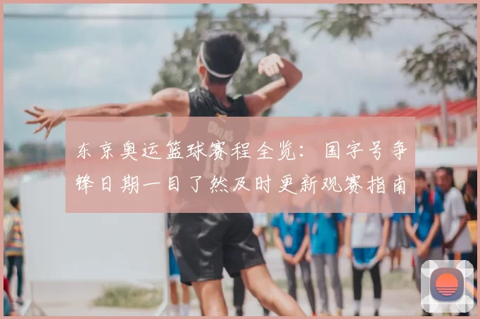 东京奥运篮球赛程全览:国字号争锋日期一目了然及时更新观赛指南
