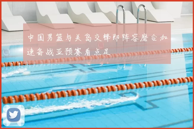 中国男篮与关岛交锋即阵容磨合加速备战亚预赛看点足