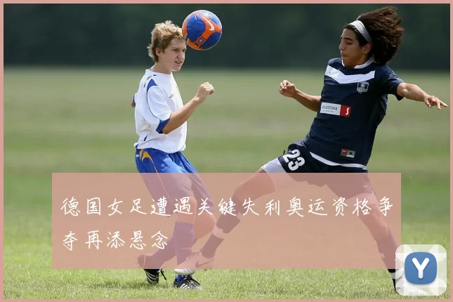 德国女足遭遇关键失利奥运资格争夺再添悬念