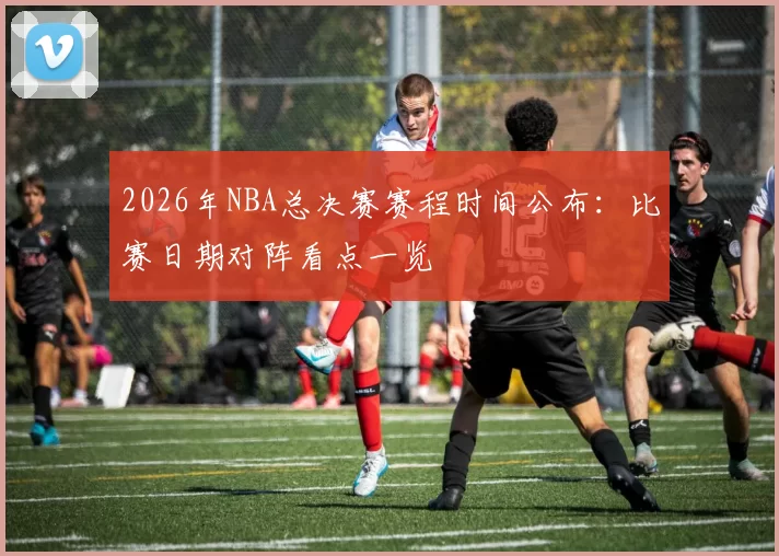 2026年NBA总决赛赛程时间公布：比赛日期对阵看点一览