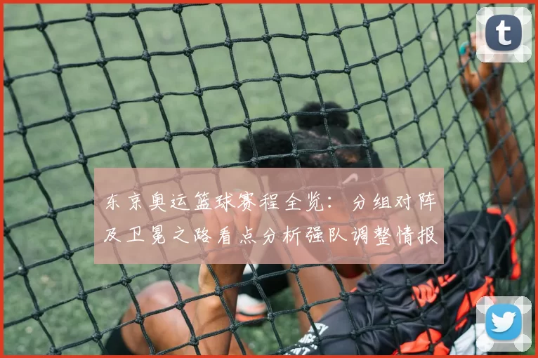 东京奥运篮球赛程全览：分组对阵及卫冕之路看点分析强队调整情报