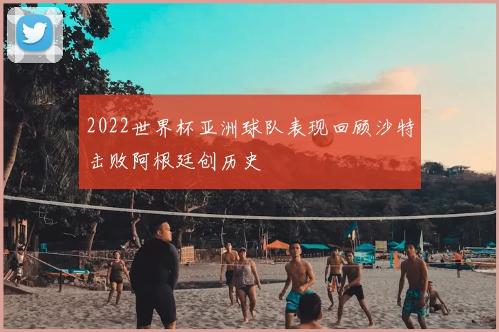 2022世界杯亚洲球队表现回顾沙特击败阿根廷创历史