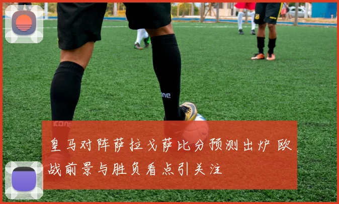 皇马对阵萨拉戈萨比分预测出炉 欧战前景与胜负看点引关注