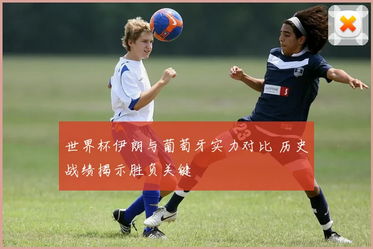 世界杯伊朗与葡萄牙实力对比 历史战绩揭示胜负关键