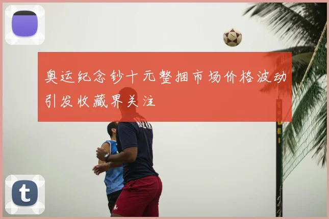 奥运纪念钞十元整捆市场价格波动引发收藏界关注